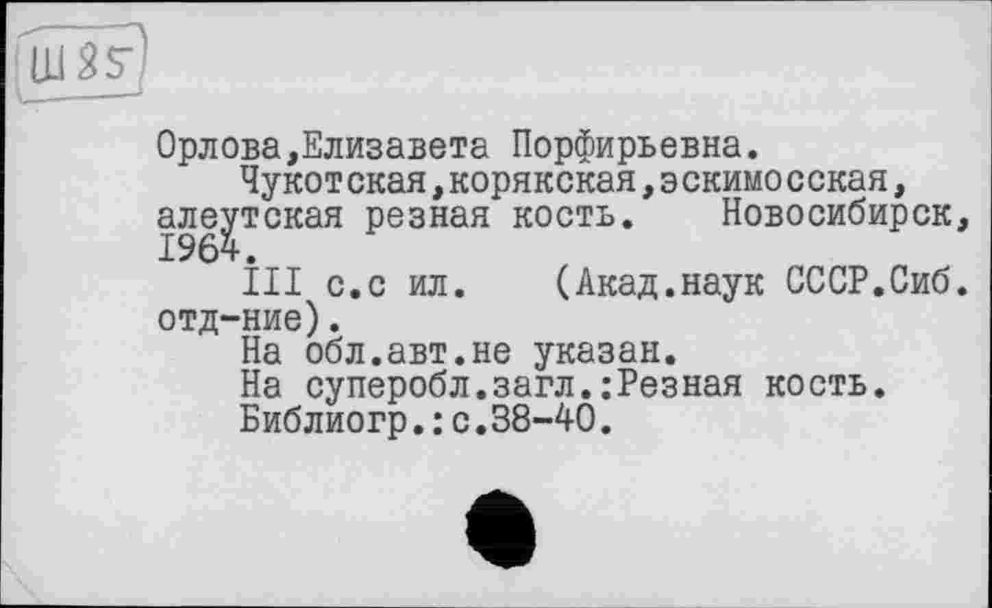 ﻿Орлова,Елизавета Порфирьевна.
Чукот ская,корякская,э скимо сская, алеутская резная кость. Новосибирск,
ІІІ с.с ил. (Акад.наук СССР.Сиб. отд-ние).
На обл.авт.не указан.
На суперобл.загл.:Резная кость.
Библиогр.: с.38-40.